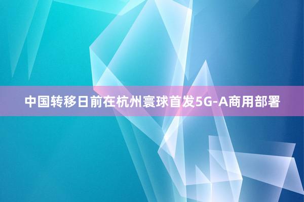 中国转移日前在杭州寰球首发5G-A商用部署
